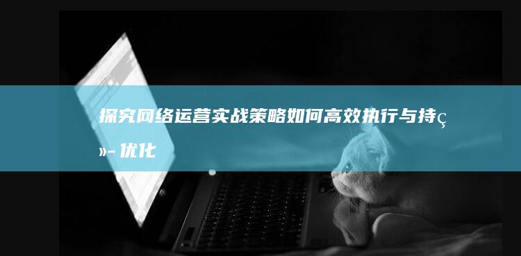 探究网络运营实战策略：如何高效执行与持续优化